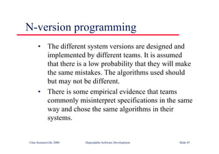 ©Ian Sommerville 2000 Dependable Software Development Slide 45
N-version programming
• The different system versions are designed and
implemented by different teams. It is assumed
that there is a low probability that they will make
the same mistakes. The algorithms used should
but may not be different.
• There is some empirical evidence that teams
commonly misinterpret specifications in the same
way and chose the same algorithms in their
systems.
 
