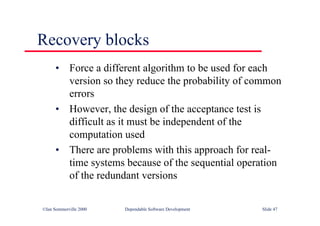 ©Ian Sommerville 2000 Dependable Software Development Slide 47
Recovery blocks
• Force a different algorithm to be used for each
version so they reduce the probability of common
errors
• However, the design of the acceptance test is
difficult as it must be independent of the
computation used
• There are problems with this approach for real-
time systems because of the sequential operation
of the redundant versions
 