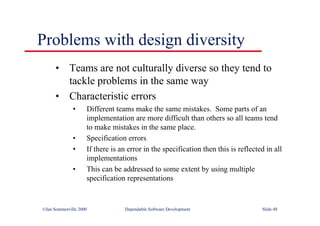 ©Ian Sommerville 2000 Dependable Software Development Slide 48
Problems with design diversity
• Teams are not culturally diverse so they tend to
tackle problems in the same way
• Characteristic errors
• Different teams make the same mistakes. Some parts of an
implementation are more difficult than others so all teams tend
to make mistakes in the same place.
• Specification errors
• If there is an error in the specification then this is reflected in all
implementations
• This can be addressed to some extent by using multiple
specification representations
 