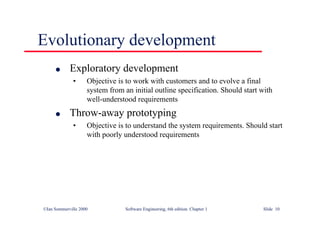 ©Ian Sommerville 2000 Software Engineering, 6th edition. Chapter 1 Slide 10
Evolutionary development
l Exploratory development
• Objective is to work with customers and to evolve a final
system from an initial outline specification. Should start with
well-understood requirements
l Throw-away prototyping
• Objective is to understand the system requirements. Should start
with poorly understood requirements
 