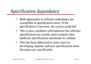 ©Ian Sommerville 2000 Dependable Software Development Slide 49
Specification dependency
• Both approaches to software redundancy are
susceptible to specification errors. If the
specification is incorrect, the system could fail
• This is also a problem with hardware but software
specifications are usually more complex than
hardware specifications and harder to validate
• This has been addressed in some cases by
developing separate software specifications from
the same user specification
 