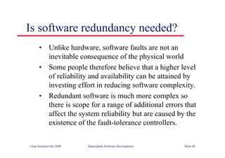 ©Ian Sommerville 2000 Dependable Software Development Slide 50
Is software redundancy needed?
• Unlike hardware, software faults are not an
inevitable consequence of the physical world
• Some people therefore believe that a higher level
of reliability and availability can be attained by
investing effort in reducing software complexity.
• Redundant software is much more complex so
there is scope for a range of additional errors that
affect the system reliability but are caused by the
existence of the fault-tolerance controllers.
 