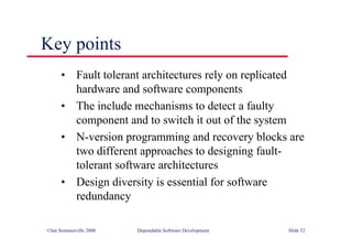 ©Ian Sommerville 2000 Dependable Software Development Slide 52
Key points
• Fault tolerant architectures rely on replicated
hardware and software components
• The include mechanisms to detect a faulty
component and to switch it out of the system
• N-version programming and recovery blocks are
two different approaches to designing fault-
tolerant software architectures
• Design diversity is essential for software
redundancy
 