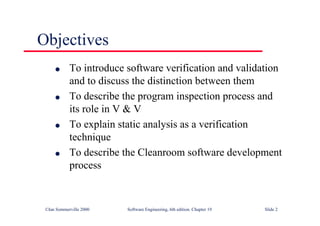 ©Ian Sommerville 2000 Software Engineering, 6th edition. Chapter 19 Slide 2
Objectives
l To introduce software verification and validation
and to discuss the distinction between them
l To describe the program inspection process and
its role in V & V
l To explain static analysis as a verification
technique
l To describe the Cleanroom software development
process
 