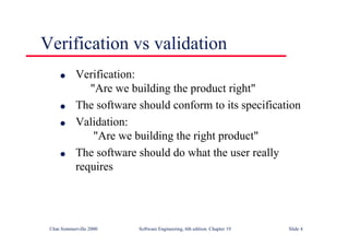 ©Ian Sommerville 2000 Software Engineering, 6th edition. Chapter 19 Slide 4
l Verification:
"Are we building the product right"
l The software should conform to its specification
l Validation:
"Are we building the right product"
l The software should do what the user really
requires
Verification vs validation
 