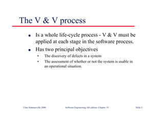 ©Ian Sommerville 2000 Software Engineering, 6th edition. Chapter 19 Slide 5
l Is a whole life-cycle process - V & V must be
applied at each stage in the software process.
l Has two principal objectives
• The discovery of defects in a system
• The assessment of whether or not the system is usable in
an operational situation.
The V & V process
 