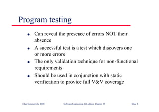 ©Ian Sommerville 2000 Software Engineering, 6th edition. Chapter 19 Slide 8
l Can reveal the presence of errors NOT their
absence
l A successful test is a test which discovers one
or more errors
l The only validation technique for non-functional
requirements
l Should be used in conjunction with static
verification to provide full V&V coverage
Program testing
 