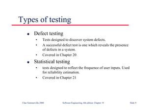 ©Ian Sommerville 2000 Software Engineering, 6th edition. Chapter 19 Slide 9
l Defect testing
• Tests designed to discover system defects.
• A successful defect test is one which reveals the presence
of defects in a system.
• Covered in Chapter 20
l Statistical testing
• tests designed to reflect the frequence of user inputs. Used
for reliability estimation.
• Covered in Chapter 21
Types of testing
 
