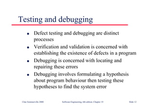 ©Ian Sommerville 2000 Software Engineering, 6th edition. Chapter 19 Slide 12
l Defect testing and debugging are distinct
processes
l Verification and validation is concerned with
establishing the existence of defects in a program
l Debugging is concerned with locating and
repairing these errors
l Debugging involves formulating a hypothesis
about program behaviour then testing these
hypotheses to find the system error
Testing and debugging
 