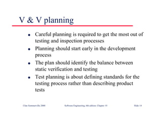 ©Ian Sommerville 2000 Software Engineering, 6th edition. Chapter 19 Slide 14
l Careful planning is required to get the most out of
testing and inspection processes
l Planning should start early in the development
process
l The plan should identify the balance between
static verification and testing
l Test planning is about defining standards for the
testing process rather than describing product
tests
V & V planning
 