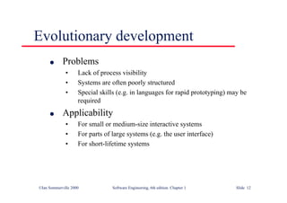 ©Ian Sommerville 2000 Software Engineering, 6th edition. Chapter 1 Slide 12
Evolutionary development
l Problems
• Lack of process visibility
• Systems are often poorly structured
• Special skills (e.g. in languages for rapid prototyping) may be
required
l Applicability
• For small or medium-size interactive systems
• For parts of large systems (e.g. the user interface)
• For short-lifetime systems
 