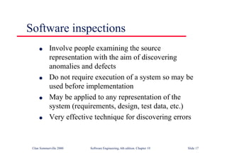 ©Ian Sommerville 2000 Software Engineering, 6th edition. Chapter 19 Slide 17
Software inspections
l Involve people examining the source
representation with the aim of discovering
anomalies and defects
l Do not require execution of a system so may be
used before implementation
l May be applied to any representation of the
system (requirements, design, test data, etc.)
l Very effective technique for discovering errors
 
