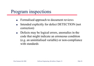 ©Ian Sommerville 2000 Software Engineering, 6th edition. Chapter 19 Slide 20
Program inspections
l Formalised approach to document reviews
l Intended explicitly for defect DETECTION (not
correction)
l Defects may be logical errors, anomalies in the
code that might indicate an erroneous condition
(e.g. an uninitialised variable) or non-compliance
with standards
 