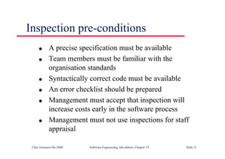 ©Ian Sommerville 2000 Software Engineering, 6th edition. Chapter 19 Slide 21
Inspection pre-conditions
l A precise specification must be available
l Team members must be familiar with the
organisation standards
l Syntactically correct code must be available
l An error checklist should be prepared
l Management must accept that inspection will
increase costs early in the software process
l Management must not use inspections for staff
appraisal
 