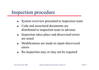 ©Ian Sommerville 2000 Software Engineering, 6th edition. Chapter 19 Slide 23
Inspection procedure
l System overview presented to inspection team
l Code and associated documents are
distributed to inspection team in advance
l Inspection takes place and discovered errors
are noted
l Modifications are made to repair discovered
errors
l Re-inspection may or may not be required
 