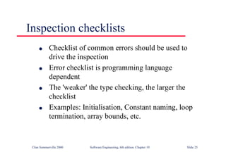 ©Ian Sommerville 2000 Software Engineering, 6th edition. Chapter 19 Slide 25
Inspection checklists
l Checklist of common errors should be used to
drive the inspection
l Error checklist is programming language
dependent
l The 'weaker' the type checking, the larger the
checklist
l Examples: Initialisation, Constant naming, loop
termination, array bounds, etc.
 