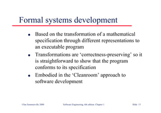 ©Ian Sommerville 2000 Software Engineering, 6th edition. Chapter 1 Slide 13
Formal systems development
l Based on the transformation of a mathematical
specification through different representations to
an executable program
l Transformations are ‘correctness-preserving’ so it
is straightforward to show that the program
conforms to its specification
l Embodied in the ‘Cleanroom’ approach to
software development
 