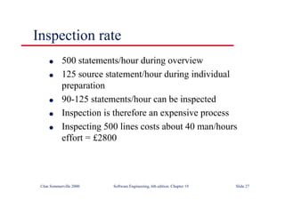 ©Ian Sommerville 2000 Software Engineering, 6th edition. Chapter 19 Slide 27
Inspection rate
l 500 statements/hour during overview
l 125 source statement/hour during individual
preparation
l 90-125 statements/hour can be inspected
l Inspection is therefore an expensive process
l Inspecting 500 lines costs about 40 man/hours
effort = £2800
 