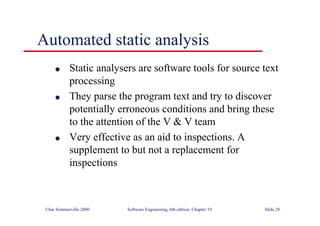 ©Ian Sommerville 2000 Software Engineering, 6th edition. Chapter 19 Slide 28
Automated static analysis
l Static analysers are software tools for source text
processing
l They parse the program text and try to discover
potentially erroneous conditions and bring these
to the attention of the V & V team
l Very effective as an aid to inspections. A
supplement to but not a replacement for
inspections
 