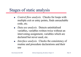 ©Ian Sommerville 2000 Software Engineering, 6th edition. Chapter 19 Slide 30
Stages of static analysis
l Control flow analysis. Checks for loops with
multiple exit or entry points, finds unreachable
code, etc.
l Data use analysis. Detects uninitialised
variables, variables written twice without an
intervening assignment, variables which are
declared but never used, etc.
l Interface analysis. Checks the consistency of
routine and procedure declarations and their
use
 