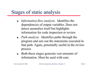 ©Ian Sommerville 2000 Software Engineering, 6th edition. Chapter 19 Slide 31
Stages of static analysis
l Information flow analysis. Identifies the
dependencies of output variables. Does not
detect anomalies itself but highlights
information for code inspection or review
l Path analysis. Identifies paths through the
program and sets out the statements executed in
that path. Again, potentially useful in the review
process
l Both these stages generate vast amounts of
information. Must be used with care.
 