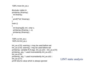 LINT static analysis
138% more lint_ex.c
#include <stdio.h>
printarray (Anarray)
int Anarray;
{
printf(“%d”,Anarray);
}
main ()
{
int Anarray[5]; int i; char c;
printarray (Anarray, i, c);
printarray (Anarray) ;
}
139% cc lint_ex.c
140% lint lint_ex.c
lint_ex.c(10): warning: c may be used before set
lint_ex.c(10): warning: i may be used before set
printarray: variable # of args. lint_ex.c(4) :: lint_ex.c(10)
printarray, arg. 1 used inconsistently lint_ex.c(4) ::
lint_ex.c(10)
printarray, arg. 1 used inconsistently lint_ex.c(4) ::
lint_ex.c(11)
printf returns value which is always ignored
 