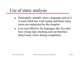 ©Ian Sommerville 2000 Software Engineering, 6th edition. Chapter 19 Slide 33
Use of static analysis
l Particularly valuable when a language such as C
is used which has weak typing and hence many
errors are undetected by the compiler
l Less cost-effective for languages like Java that
have strong type checking and can therefore
detect many errors during compilation
 