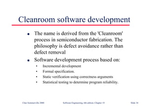 ©Ian Sommerville 2000 Software Engineering, 6th edition. Chapter 19 Slide 34
l The name is derived from the 'Cleanroom'
process in semiconductor fabrication. The
philosophy is defect avoidance rather than
defect removal
l Software development process based on:
• Incremental development
• Formal specification.
• Static verification using correctness arguments
• Statistical testing to determine program reliability.
Cleanroom software development
 
