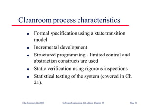 ©Ian Sommerville 2000 Software Engineering, 6th edition. Chapter 19 Slide 36
Cleanroom process characteristics
l Formal specification using a state transition
model
l Incremental development
l Structured programming - limited control and
abstraction constructs are used
l Static verification using rigorous inspections
l Statistical testing of the system (covered in Ch.
21).
 