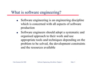 ©Ian Sommerville 2000 Software Engineering, 6th edition. Chapter 1 Slide 9
What is software engineering?
l Software engineering is an engineering discipline
which is concerned with all aspects of software
production
l Software engineers should adopt a systematic and
organised approach to their work and use
appropriate tools and techniques depending on the
problem to be solved, the development constraints
and the resources available
 
