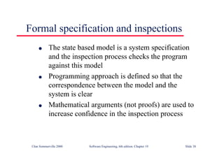 ©Ian Sommerville 2000 Software Engineering, 6th edition. Chapter 19 Slide 38
Formal specification and inspections
l The state based model is a system specification
and the inspection process checks the program
against this model
l Programming approach is defined so that the
correspondence between the model and the
system is clear
l Mathematical arguments (not proofs) are used to
increase confidence in the inspection process
 