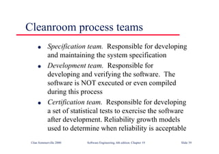 ©Ian Sommerville 2000 Software Engineering, 6th edition. Chapter 19 Slide 39
l Specification team. Responsible for developing
and maintaining the system specification
l Development team. Responsible for
developing and verifying the software. The
software is NOT executed or even compiled
during this process
l Certification team. Responsible for developing
a set of statistical tests to exercise the software
after development. Reliability growth models
used to determine when reliability is acceptable
Cleanroom process teams
 