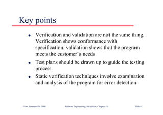 ©Ian Sommerville 2000 Software Engineering, 6th edition. Chapter 19 Slide 41
Key points
l Verification and validation are not the same thing.
Verification shows conformance with
specification; validation shows that the program
meets the customer’s needs
l Test plans should be drawn up to guide the testing
process.
l Static verification techniques involve examination
and analysis of the program for error detection
 