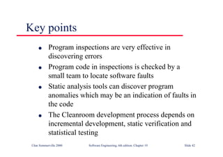 ©Ian Sommerville 2000 Software Engineering, 6th edition. Chapter 19 Slide 42
Key points
l Program inspections are very effective in
discovering errors
l Program code in inspections is checked by a
small team to locate software faults
l Static analysis tools can discover program
anomalies which may be an indication of faults in
the code
l The Cleanroom development process depends on
incremental development, static verification and
statistical testing
 