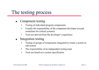 ©Ian Sommerville 2000 Software Engineering, 6th edition. Chapter 20 Slide 4
The testing process
l Component testing
• Testing of individual program components
• Usually the responsibility of the component developer (except
sometimes for critical systems)
• Tests are derived from the developer’s experience
l Integration testing
• Testing of groups of components integrated to create a system or
sub-system
• The responsibility of an independent testing team
• Tests are based on a system specification
 