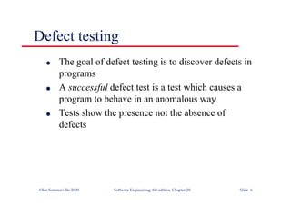 ©Ian Sommerville 2000 Software Engineering, 6th edition. Chapter 20 Slide 6
Defect testing
l The goal of defect testing is to discover defects in
programs
l A successful defect test is a test which causes a
program to behave in an anomalous way
l Tests show the presence not the absence of
defects
 