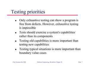 ©Ian Sommerville 2000 Software Engineering, 6th edition. Chapter 20 Slide 7
l Only exhaustive testing can show a program is
free from defects. However, exhaustive testing
is impossible
l Tests should exercise a system's capabilities
rather than its components
l Testing old capabilities is more important than
testing new capabilities
l Testing typical situations is more important than
boundary value cases
Testing priorities
 