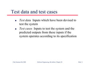 ©Ian Sommerville 2000 Software Engineering, 6th edition. Chapter 20 Slide 8
l Test data Inputs which have been devised to
test the system
l Test cases Inputs to test the system and the
predicted outputs from these inputs if the
system operates according to its specification
Test data and test cases
 