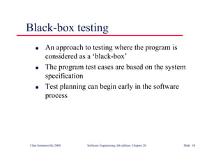 ©Ian Sommerville 2000 Software Engineering, 6th edition. Chapter 20 Slide 10
Black-box testing
l An approach to testing where the program is
considered as a ‘black-box’
l The program test cases are based on the system
specification
l Test planning can begin early in the software
process
 