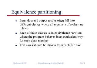 ©Ian Sommerville 2000 Software Engineering, 6th edition. Chapter 20 Slide 12
Equivalence partitioning
l Input data and output results often fall into
different classes where all members of a class are
related
l Each of these classes is an equivalence partition
where the program behaves in an equivalent way
for each class member
l Test cases should be chosen from each partition
 