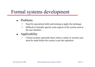 ©Ian Sommerville 2000 Software Engineering, 6th edition. Chapter 1 Slide 16
Formal systems development
l Problems
• Need for specialised skills and training to apply the technique
• Difficult to formally specify some aspects of the system such as
the user interface
l Applicability
• Critical systems especially those where a safety or security case
must be made before the system is put into operation
 