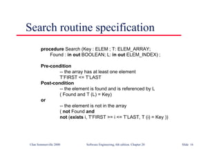 ©Ian Sommerville 2000 Software Engineering, 6th edition. Chapter 20 Slide 16
Search routine specification
procedure Search (Key : ELEM ; T: ELEM_ARRAY;
Found : in out BOOLEAN; L: in out ELEM_INDEX) ;
Pre-condition
-- the array has at least one element
T’FIRST <= T’LAST
Post-condition
-- the element is found and is referenced by L
( Found and T (L) = Key)
or
-- the element is not in the array
( not Found and
not (exists i, T’FIRST >= i <= T’LAST, T (i) = Key ))
 