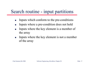 ©Ian Sommerville 2000 Software Engineering, 6th edition. Chapter 20 Slide 17
l Inputs which conform to the pre-conditions
l Inputs where a pre-condition does not hold
l Inputs where the key element is a member of
the array
l Inputs where the key element is not a member
of the array
Search routine - input partitions
 