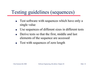 ©Ian Sommerville 2000 Software Engineering, 6th edition. Chapter 20 Slide 18
Testing guidelines (sequences)
l Test software with sequences which have only a
single value
l Use sequences of different sizes in different tests
l Derive tests so that the first, middle and last
elements of the sequence are accessed
l Test with sequences of zero length
 