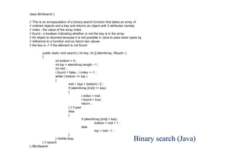 Binary search (Java)
class BinSearch {
// This is an encapsulation of a binary search function that takes an array of
// ordered objects and a key and returns an object with 2 attributes namely
// index - the value of the array index
// found - a boolean indicating whether or not the key is in the array
// An object is returned because it is not possible in Java to pass basic types by
// reference to a function and so return two values
// the key is -1 if the element is not found
public static void search ( int key, int [] elemArray, Result r )
{
int bottom = 0 ;
int top = elemArray.length - 1 ;
int mid ;
r.found = false ; r.index = -1 ;
while ( bottom <= top )
{
mid = (top + bottom) / 2 ;
if (elemArray [mid] == key)
{
r.index = mid ;
r.found = true ;
return ;
} // if part
else
{
if (elemArray [mid] < key)
bottom = mid + 1 ;
else
top = mid - 1 ;
}
} //while loop
} // search
} //BinSearch
 