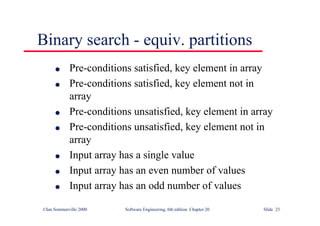 ©Ian Sommerville 2000 Software Engineering, 6th edition. Chapter 20 Slide 23
l Pre-conditions satisfied, key element in array
l Pre-conditions satisfied, key element not in
array
l Pre-conditions unsatisfied, key element in array
l Pre-conditions unsatisfied, key element not in
array
l Input array has a single value
l Input array has an even number of values
l Input array has an odd number of values
Binary search - equiv. partitions
 