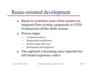 ©Ian Sommerville 2000 Software Engineering, 6th edition. Chapter 1 Slide 17
Reuse-oriented development
l Based on systematic reuse where systems are
integrated from existing components or COTS
(Commercial-off-the-shelf) systems
l Process stages
• Component analysis
• Requirements modification
• System design with reuse
• Development and integration
l This approach is becoming more important but
still limited experience with it
 