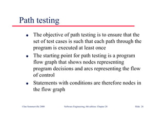 ©Ian Sommerville 2000 Software Engineering, 6th edition. Chapter 20 Slide 26
Path testing
l The objective of path testing is to ensure that the
set of test cases is such that each path through the
program is executed at least once
l The starting point for path testing is a program
flow graph that shows nodes representing
program decisions and arcs representing the flow
of control
l Statements with conditions are therefore nodes in
the flow graph
 