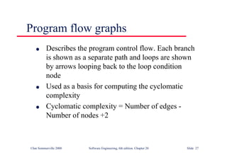 ©Ian Sommerville 2000 Software Engineering, 6th edition. Chapter 20 Slide 27
l Describes the program control flow. Each branch
is shown as a separate path and loops are shown
by arrows looping back to the loop condition
node
l Used as a basis for computing the cyclomatic
complexity
l Cyclomatic complexity = Number of edges -
Number of nodes +2
Program flow graphs
 