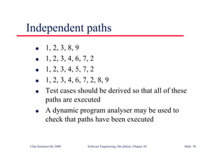 ©Ian Sommerville 2000 Software Engineering, 6th edition. Chapter 20 Slide 30
l 1, 2, 3, 8, 9
l 1, 2, 3, 4, 6, 7, 2
l 1, 2, 3, 4, 5, 7, 2
l 1, 2, 3, 4, 6, 7, 2, 8, 9
l Test cases should be derived so that all of these
paths are executed
l A dynamic program analyser may be used to
check that paths have been executed
Independent paths
 